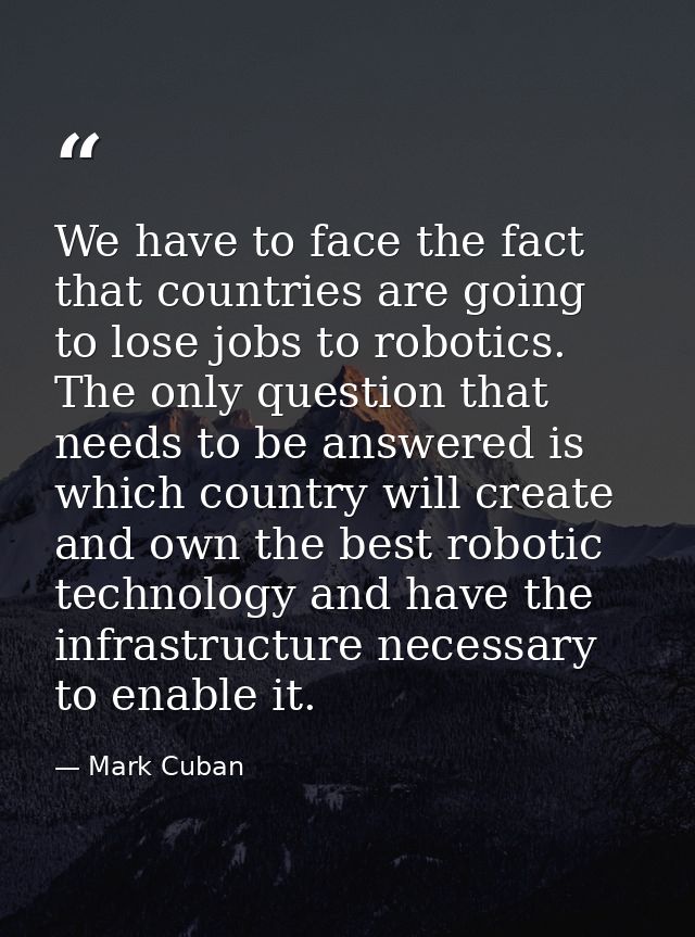 We have to face the fact that countries are going to lose jobs to robotics. The only question that needs to be answered  — Mark Cuban