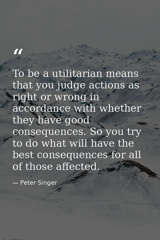 To be a utilitarian means that you judge actions as right or wrong in accordance with whether they have good consequence — Peter Singer