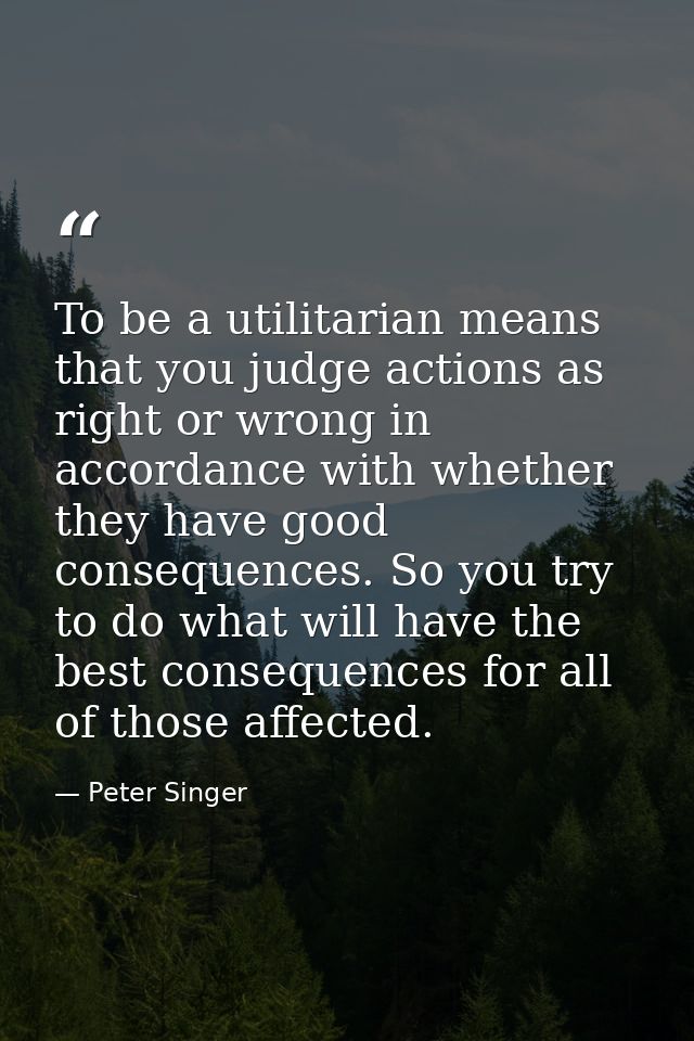 To be a utilitarian means that you judge actions as right or wrong in accordance with whether they have good consequence — Peter Singer