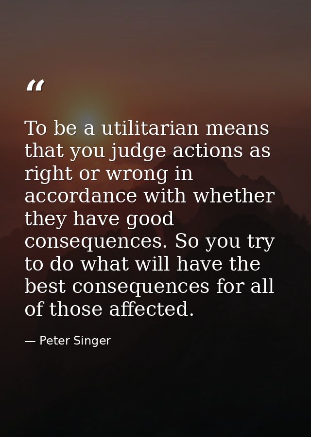 To be a utilitarian means that you judge actions as right or wrong in accordance with whether they have good consequence — Peter Singer