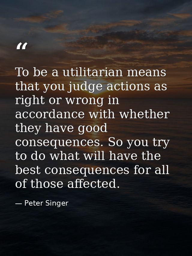 To be a utilitarian means that you judge actions as right or wrong in accordance with whether they have good consequence — Peter Singer