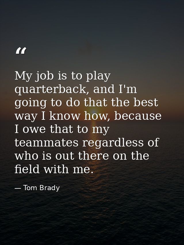My job is to play quarterback, and I'm going to do that the best way I know how, because I owe that to my teammates rega — Tom Brady
