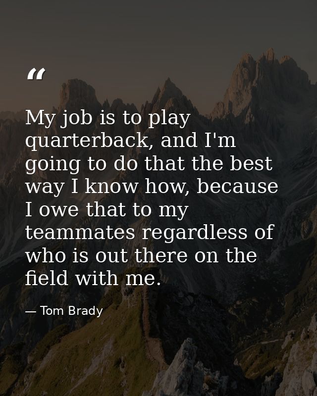 My job is to play quarterback, and I'm going to do that the best way I know how, because I owe that to my teammates rega — Tom Brady