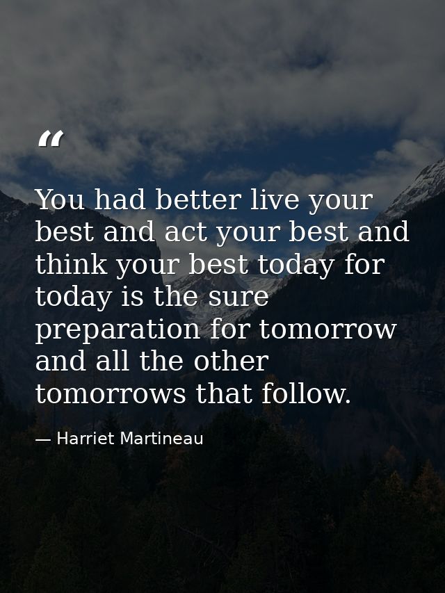 You had better live your best and act your best and think your best today for today is the sure preparation for tomorrow — Harriet Martineau