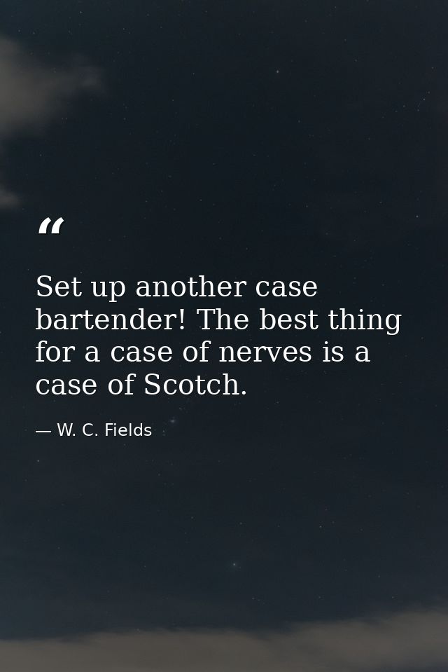 Set up another case bartender! The best thing for a case of nerves is a case of Scotch. — W. C. Fields