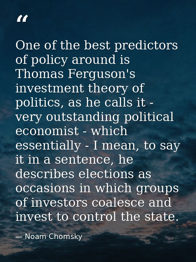 One of the best predictors of policy around is Thomas Ferguson's investment theory of politics, as he calls it - very ou — Noam Chomsky