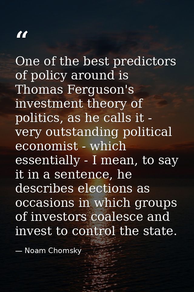 One of the best predictors of policy around is Thomas Ferguson's investment theory of politics, as he calls it - very ou — Noam Chomsky