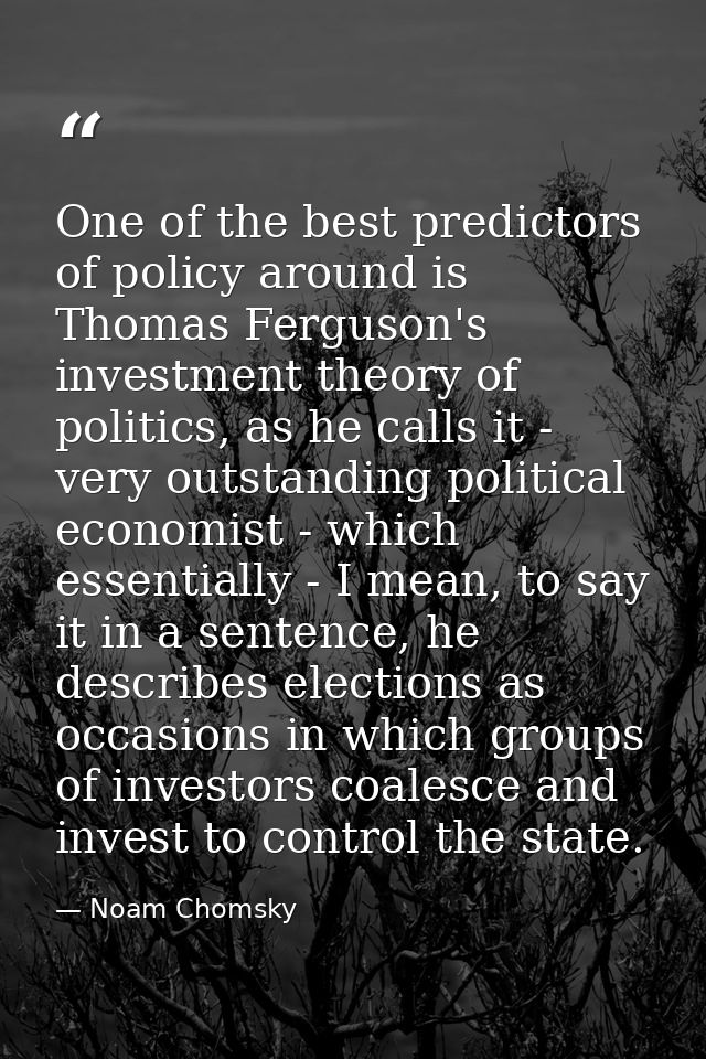 One of the best predictors of policy around is Thomas Ferguson's investment theory of politics, as he calls it - very ou — Noam Chomsky