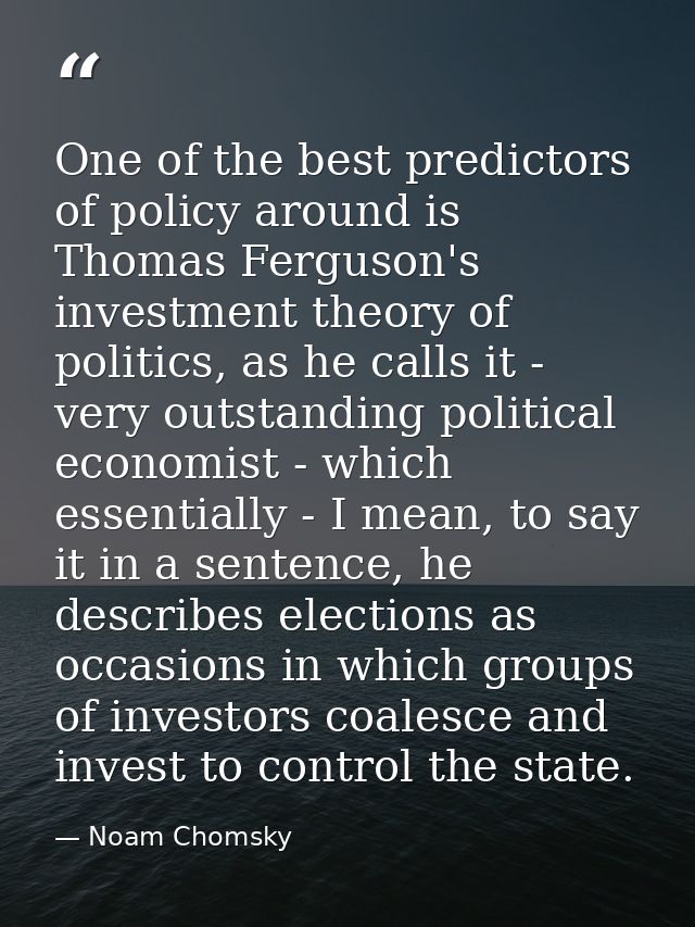 One of the best predictors of policy around is Thomas Ferguson's investment theory of politics, as he calls it - very ou — Noam Chomsky