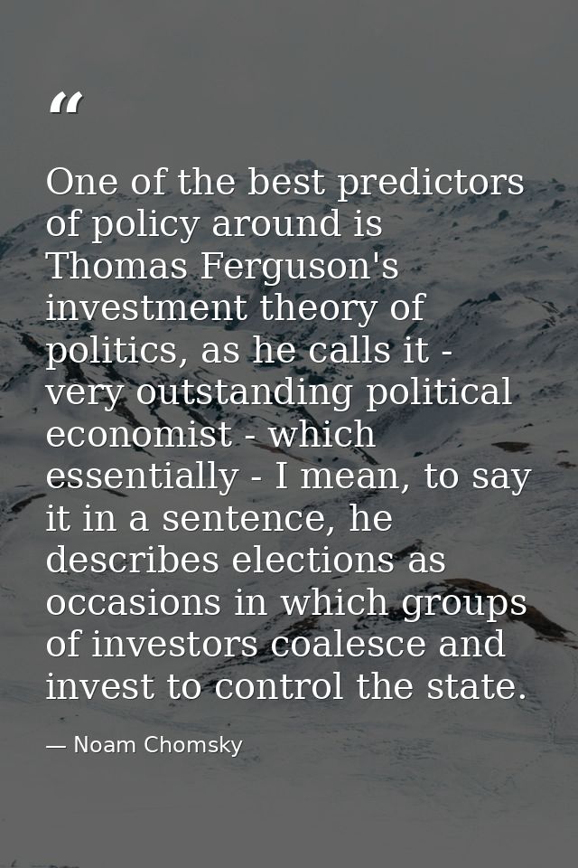 One of the best predictors of policy around is Thomas Ferguson's investment theory of politics, as he calls it - very ou — Noam Chomsky
