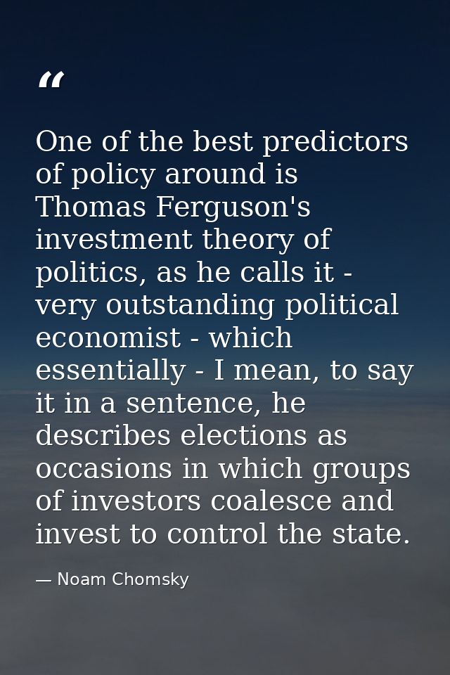 One of the best predictors of policy around is Thomas Ferguson's investment theory of politics, as he calls it - very ou — Noam Chomsky