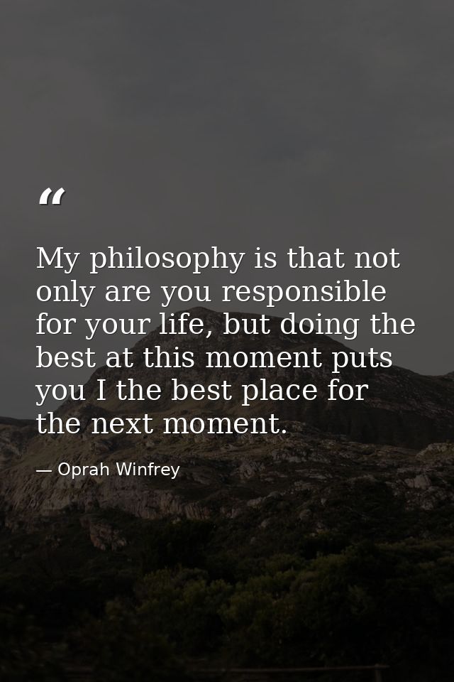 My philosophy is that not only are you responsible for your life, but doing the best at this moment puts you I the best  — Oprah Winfrey