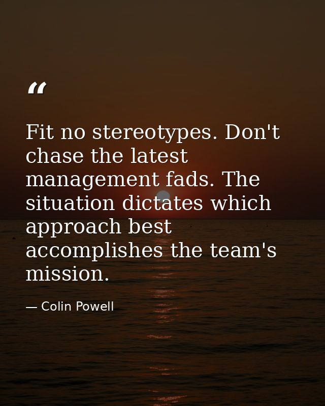 Fit no stereotypes. Don't chase the latest management fads. The situation dictates which approach best accomplishes the  — Colin Powell