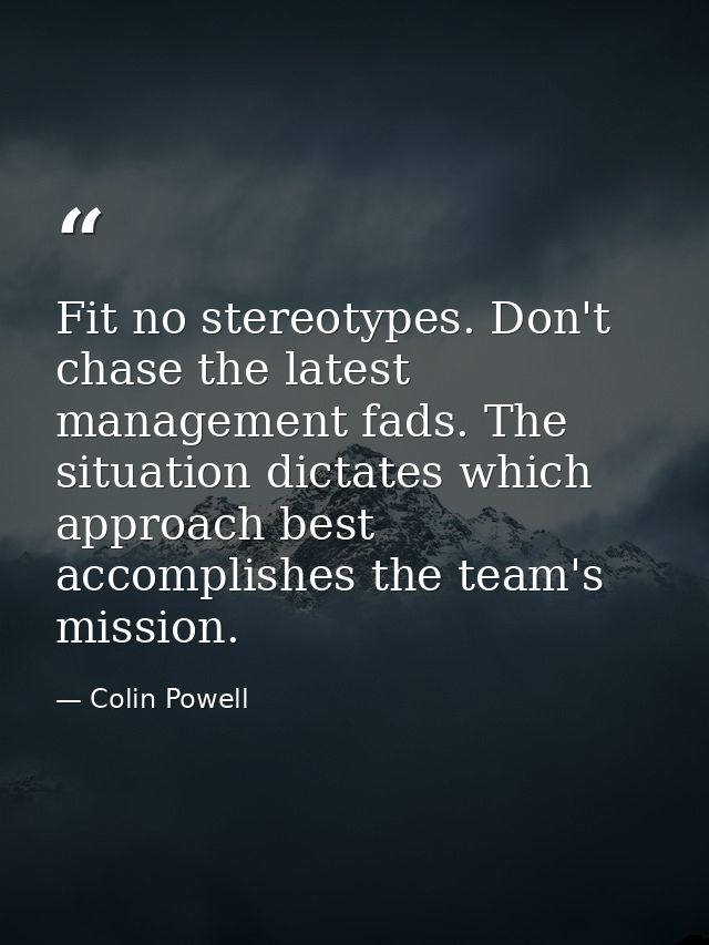 Fit no stereotypes. Don't chase the latest management fads. The situation dictates which approach best accomplishes the  — Colin Powell
