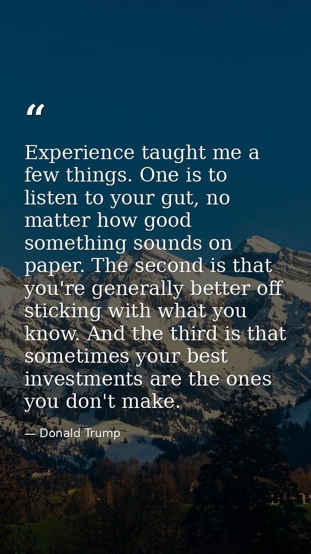 Experience taught me a few things. One is to listen to your gut, no matter how good something sounds on paper. The secon — Donald Trump