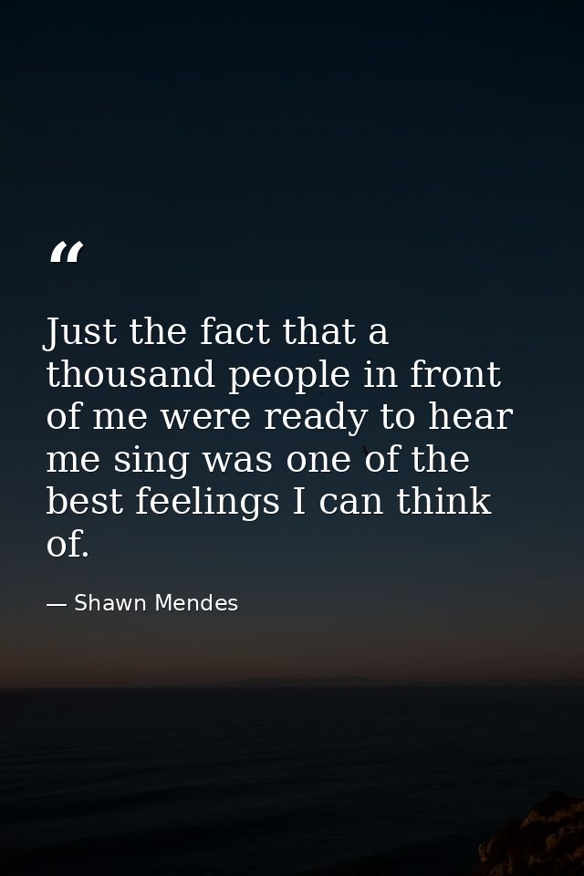 Just the fact that a thousand people in front of me were ready to hear me sing was one of the best feelings I can think  — Shawn Mendes