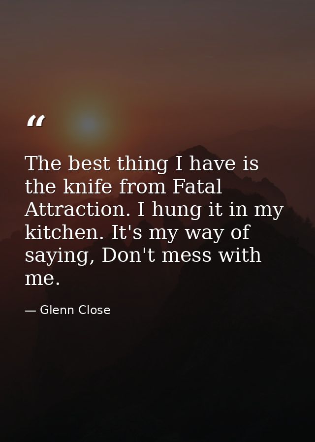 The best thing I have is the knife from Fatal Attraction. I hung it in my kitchen. It's my way of saying, Don't mess wit — Glenn Close