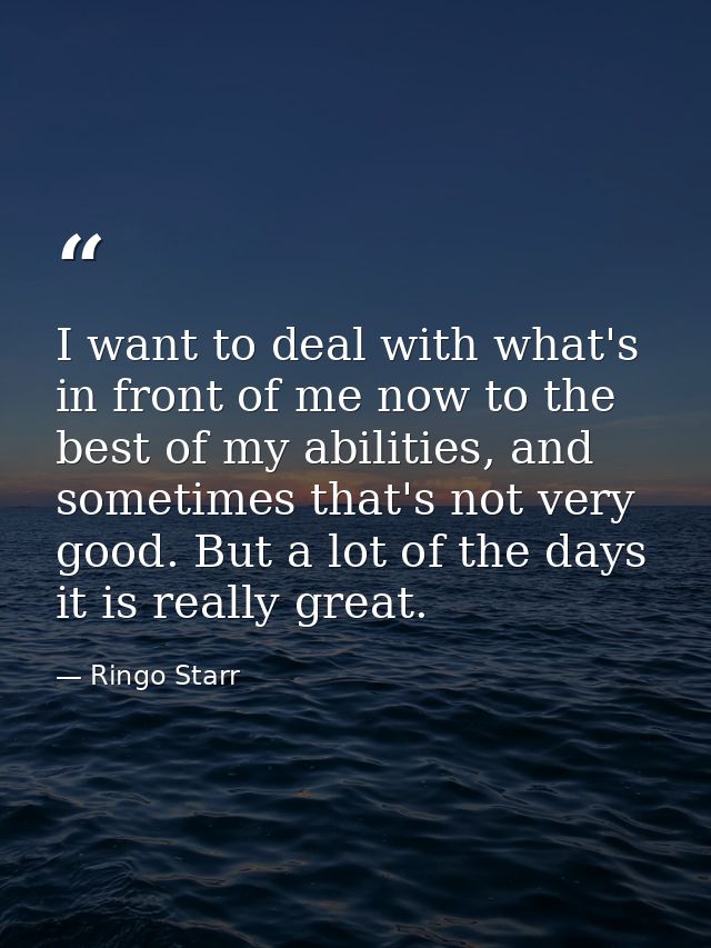 I want to deal with what's in front of me now to the best of my abilities, and sometimes that's not very good. But a lot — Ringo Starr