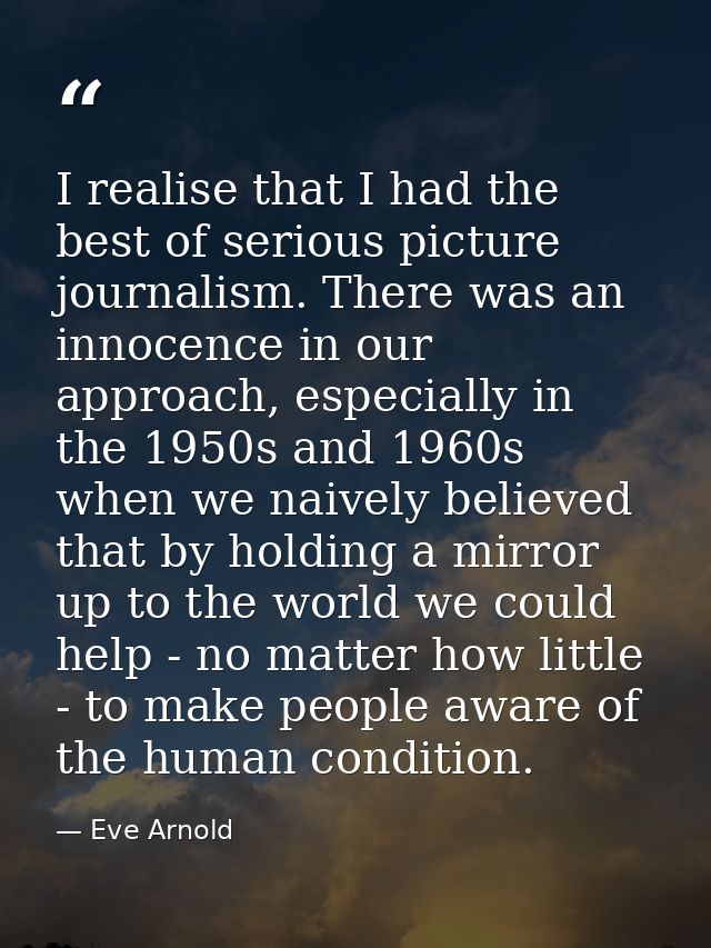 I realise that I had the best of serious picture journalism. There was an innocence in our approach, especially in the 1 — Eve Arnold