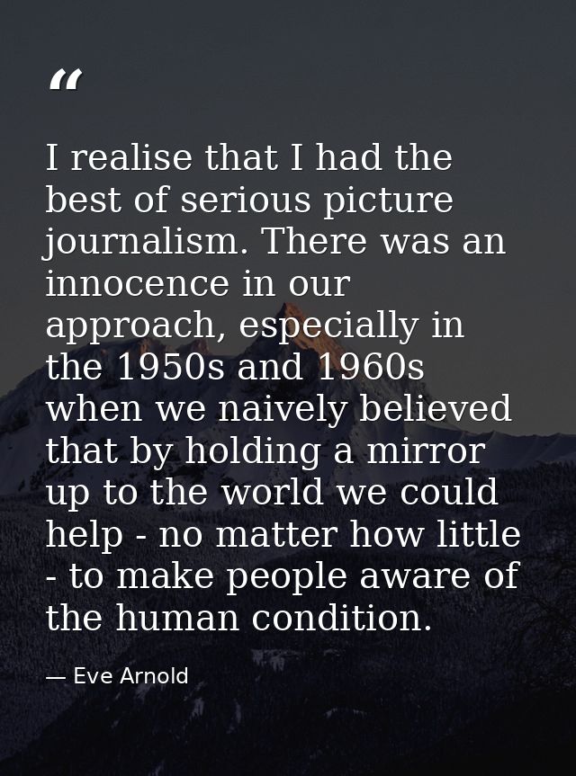 I realise that I had the best of serious picture journalism. There was an innocence in our approach, especially in the 1 — Eve Arnold