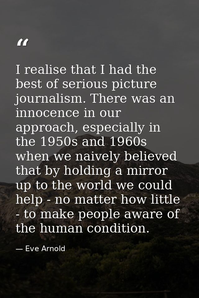 I realise that I had the best of serious picture journalism. There was an innocence in our approach, especially in the 1 — Eve Arnold