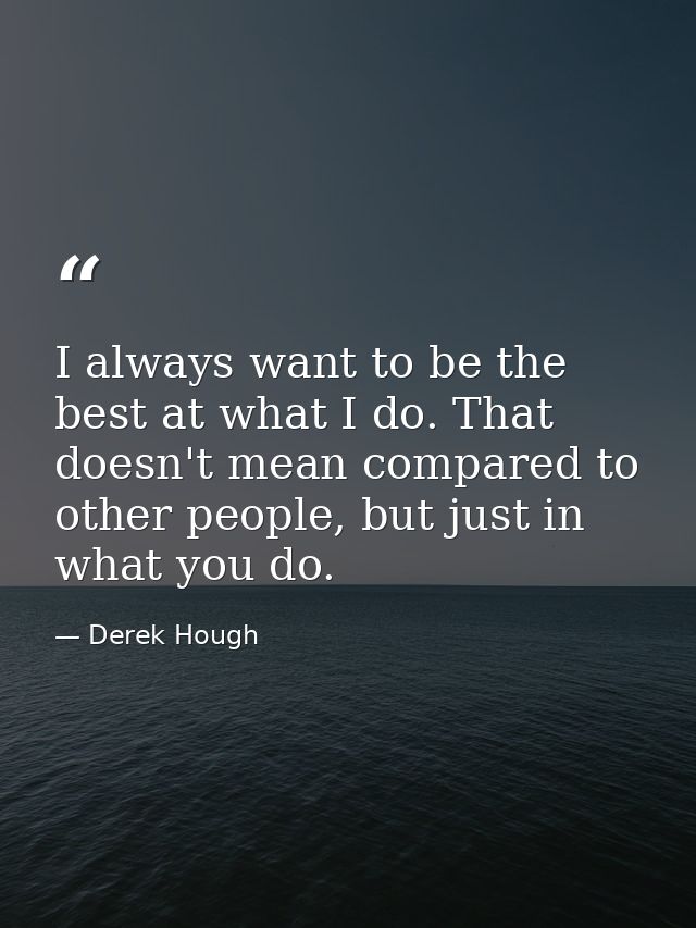 I always want to be the best at what I do. That doesn't mean compared to other people, but just in what you do. — Derek Hough