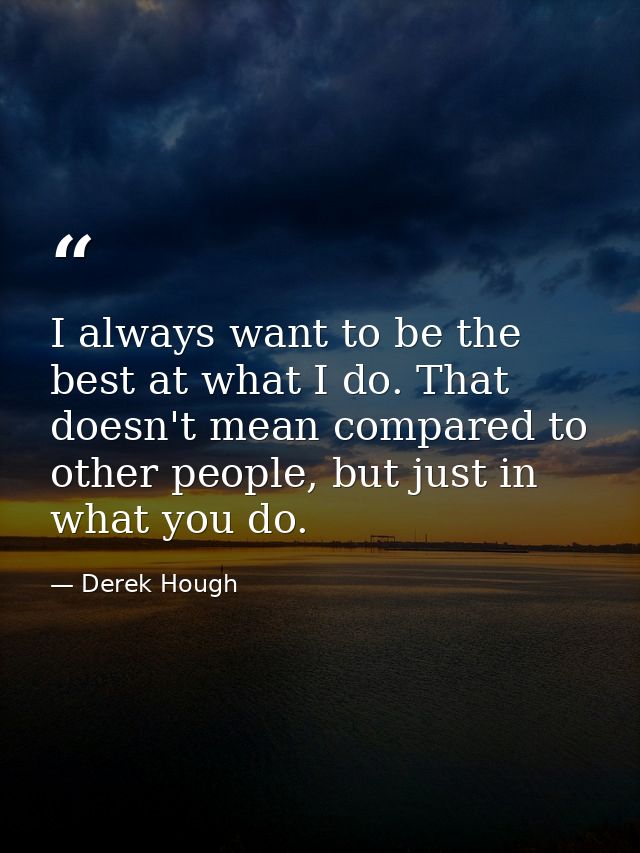 I always want to be the best at what I do. That doesn't mean compared to other people, but just in what you do. — Derek Hough