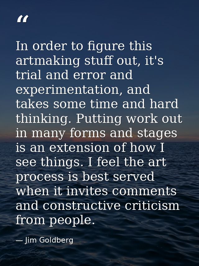 In order to figure this artmaking stuff out, it's trial and error and experimentation, and takes some time and hard thin — Jim Goldberg