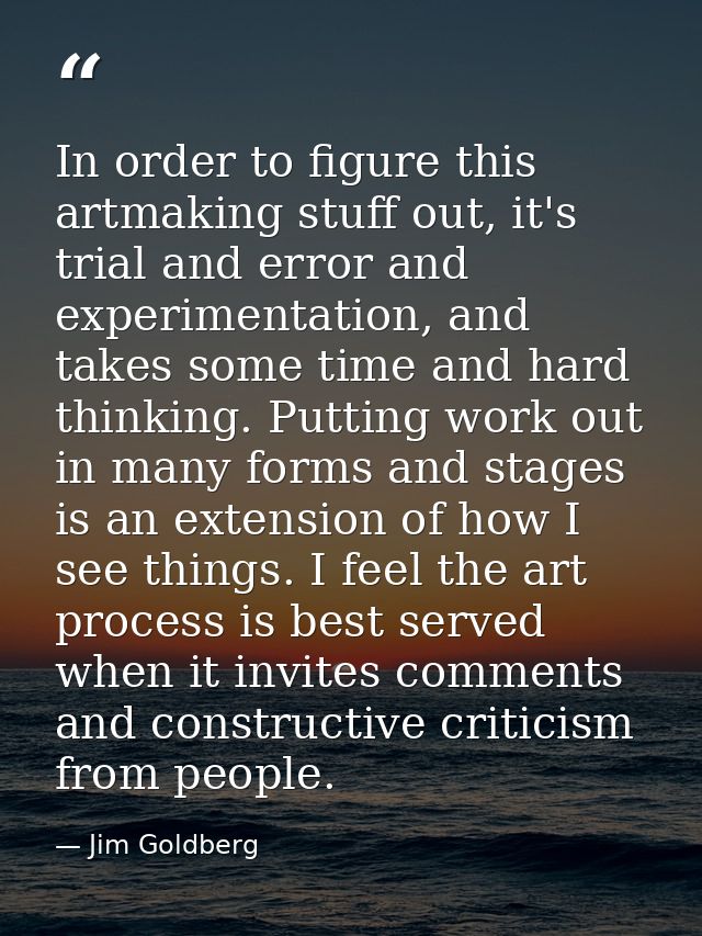 In order to figure this artmaking stuff out, it's trial and error and experimentation, and takes some time and hard thin — Jim Goldberg