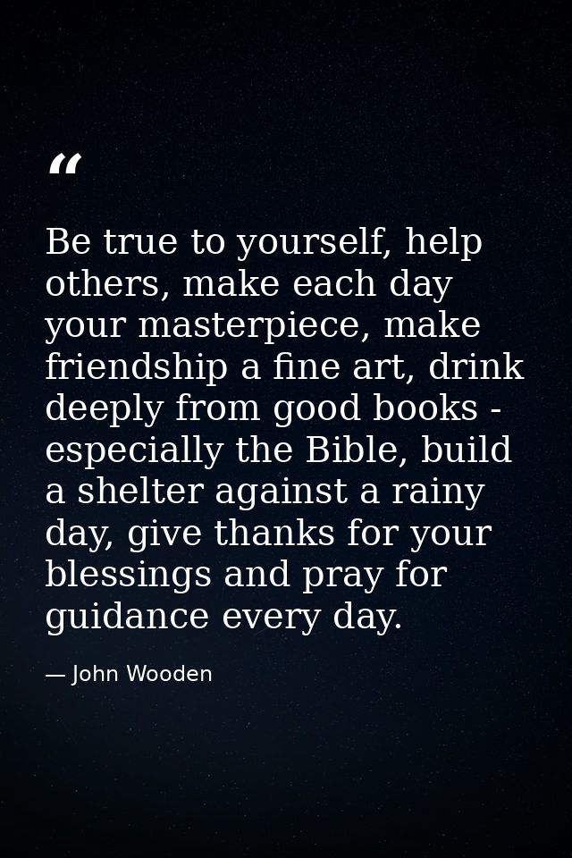 Be true to yourself, help others, make each day your masterpiece, make friendship a fine art, drink deeply from good boo — John Wooden