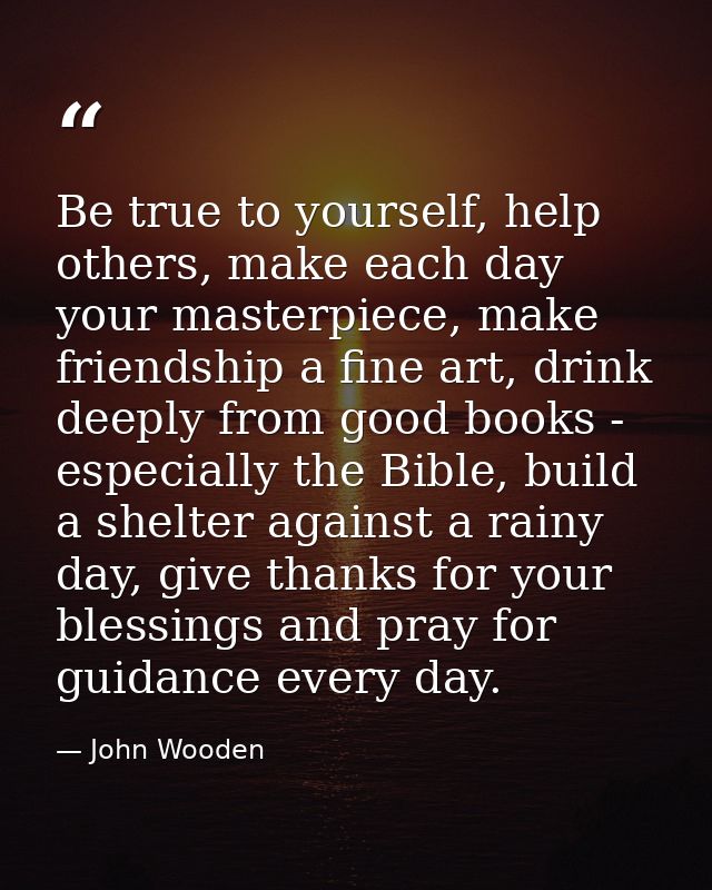 Be true to yourself, help others, make each day your masterpiece, make friendship a fine art, drink deeply from good boo — John Wooden