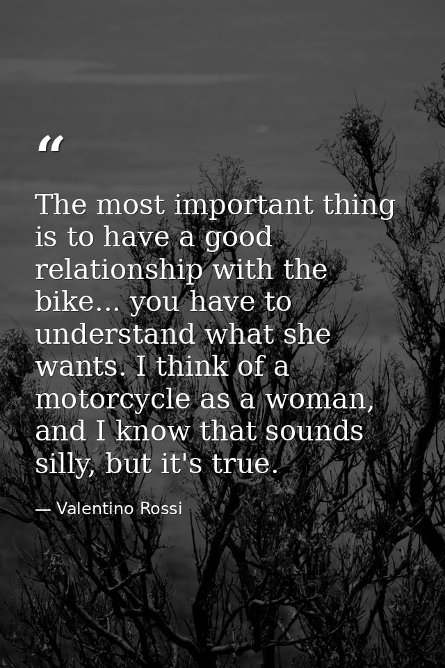 The most important thing is to have a good relationship with the bike... you have to understand what she wants. I think  — Valentino Rossi