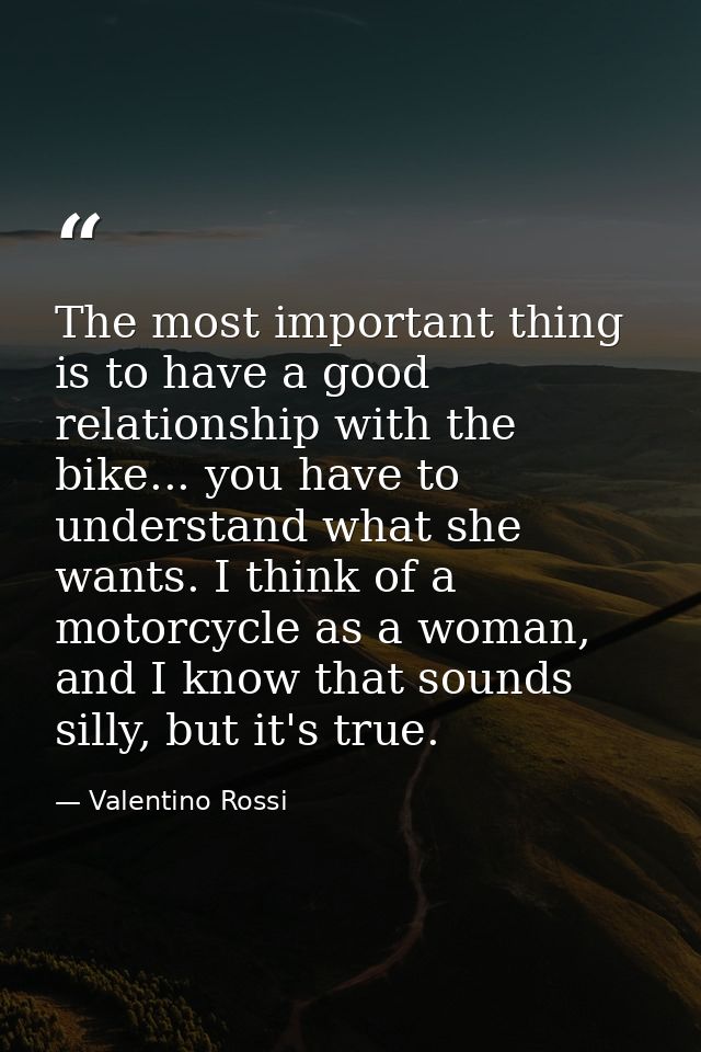 The most important thing is to have a good relationship with the bike... you have to understand what she wants. I think  — Valentino Rossi