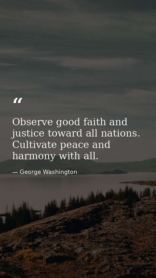 Observe good faith and justice toward all nations. Cultivate peace and harmony with all. — George Washington