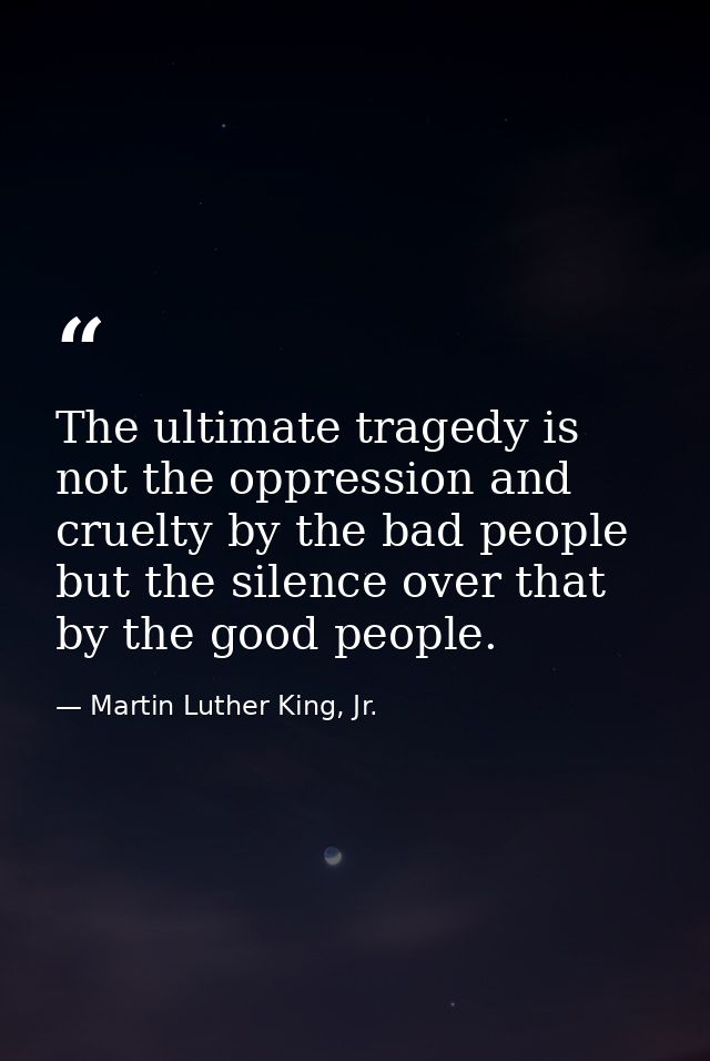 The ultimate tragedy is not the oppression and cruelty by the bad people but the silence over that by the good people. — Martin Luther King, Jr.