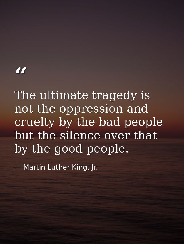 The ultimate tragedy is not the oppression and cruelty by the bad people but the silence over that by the good people. — Martin Luther King, Jr.