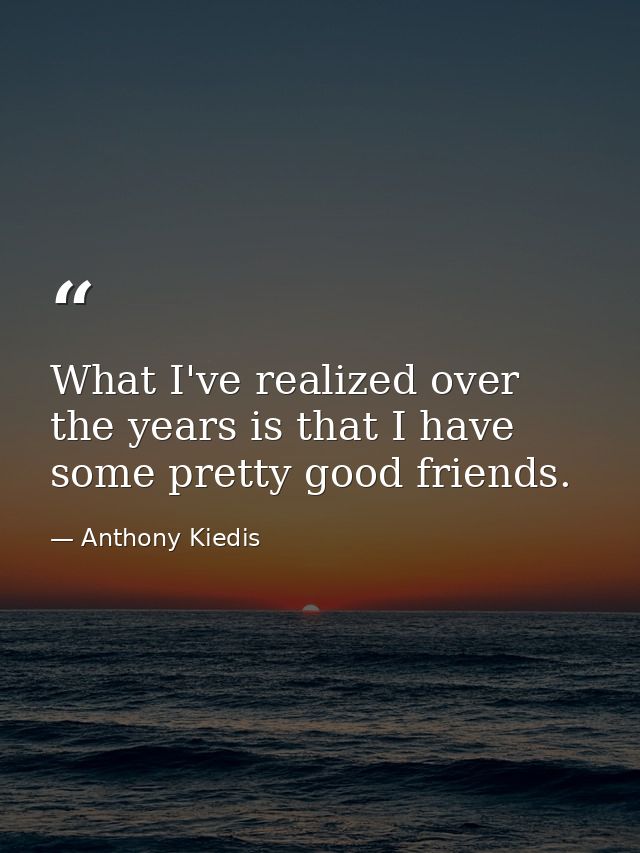 What I've realized over the years is that I have some pretty good friends. — Anthony Kiedis