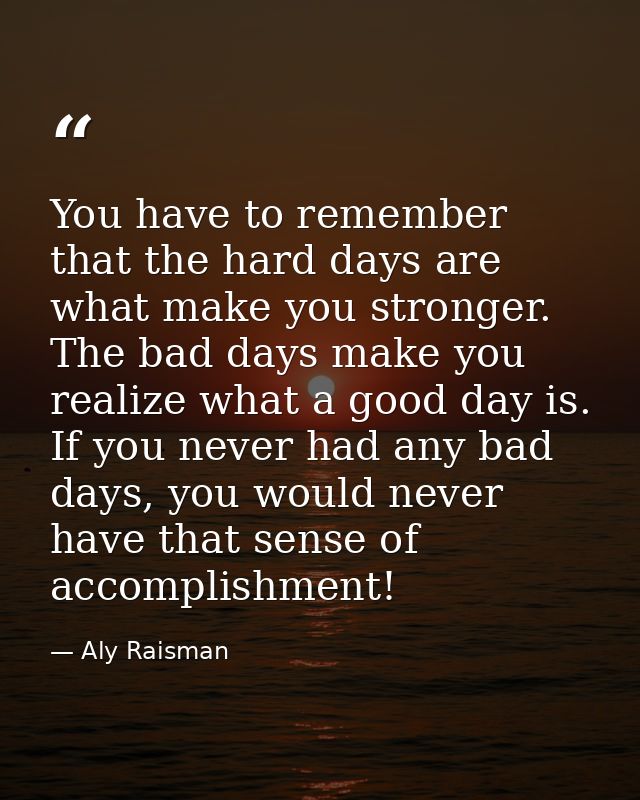 You have to remember that the hard days are what make you stronger. The bad days make you realize what a good day is. If — Aly Raisman