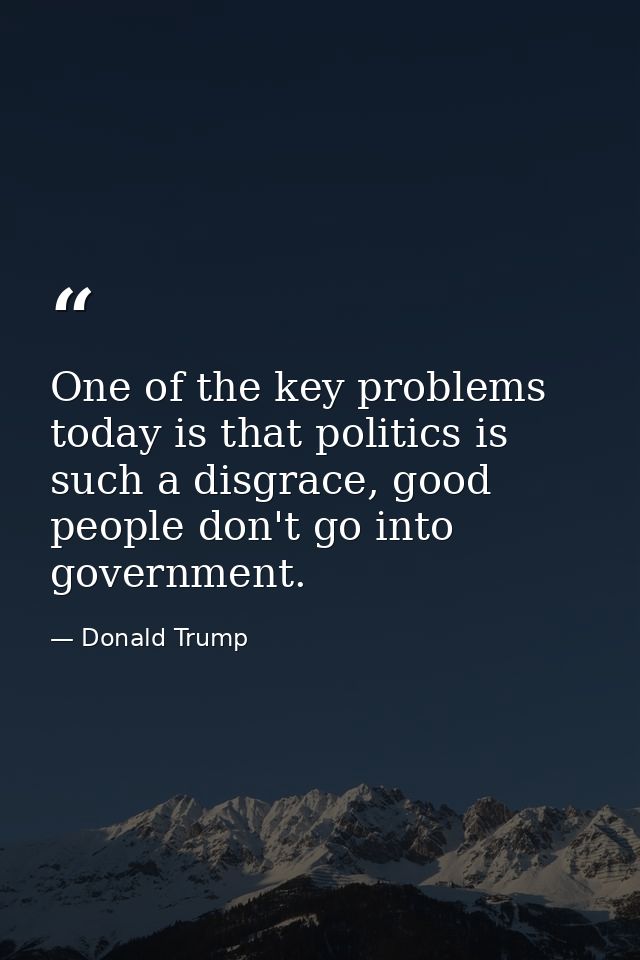 One of the key problems today is that politics is such a disgrace, good people don't go into government. — Donald Trump