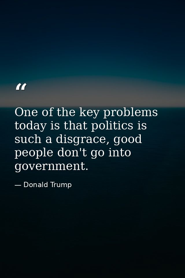 One of the key problems today is that politics is such a disgrace, good people don't go into government. — Donald Trump