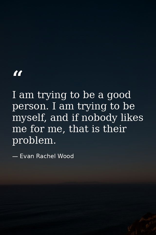 I am trying to be a good person. I am trying to be myself, and if nobody likes me for me, that is their problem. — Evan Rachel Wood