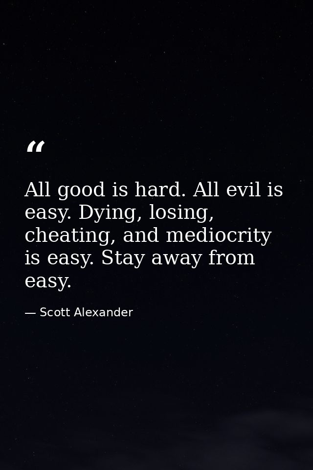 All good is hard. All evil is easy. Dying, losing, cheating, and mediocrity is easy. Stay away from easy. — Scott Alexander