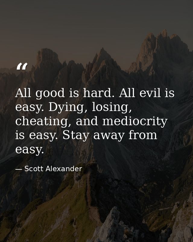 All good is hard. All evil is easy. Dying, losing, cheating, and mediocrity is easy. Stay away from easy. — Scott Alexander