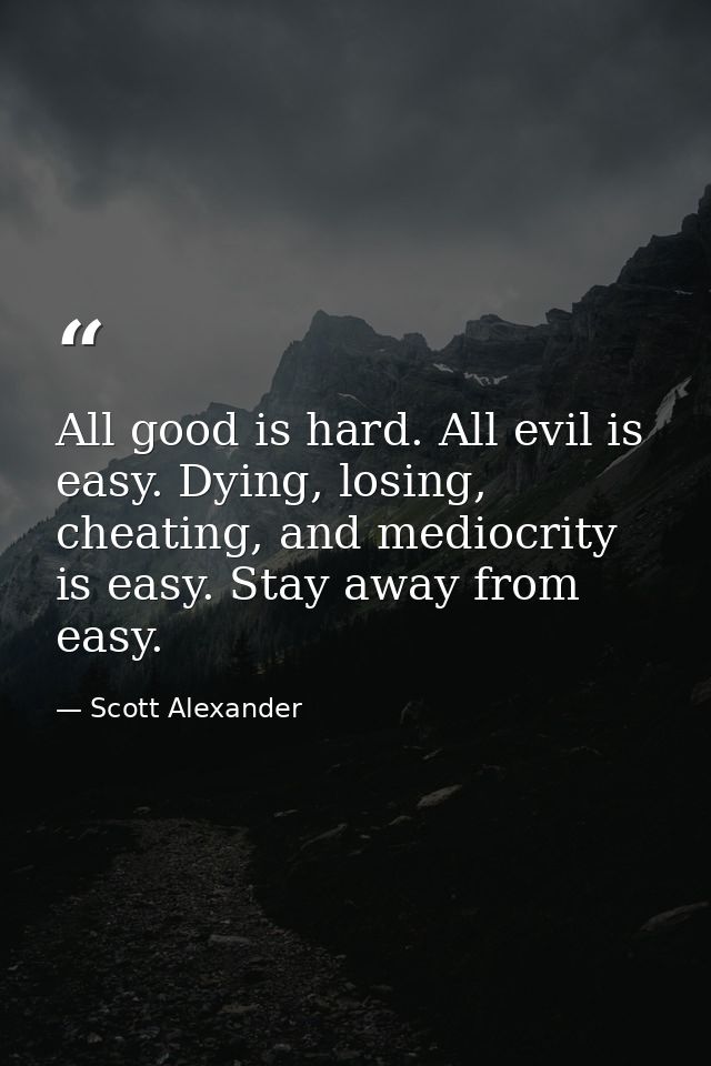 All good is hard. All evil is easy. Dying, losing, cheating, and mediocrity is easy. Stay away from easy. — Scott Alexander