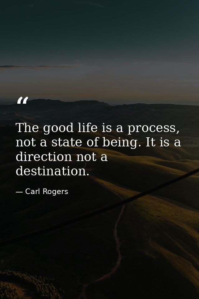 The good life is a process, not a state of being. It is a direction not a destination. — Carl Rogers