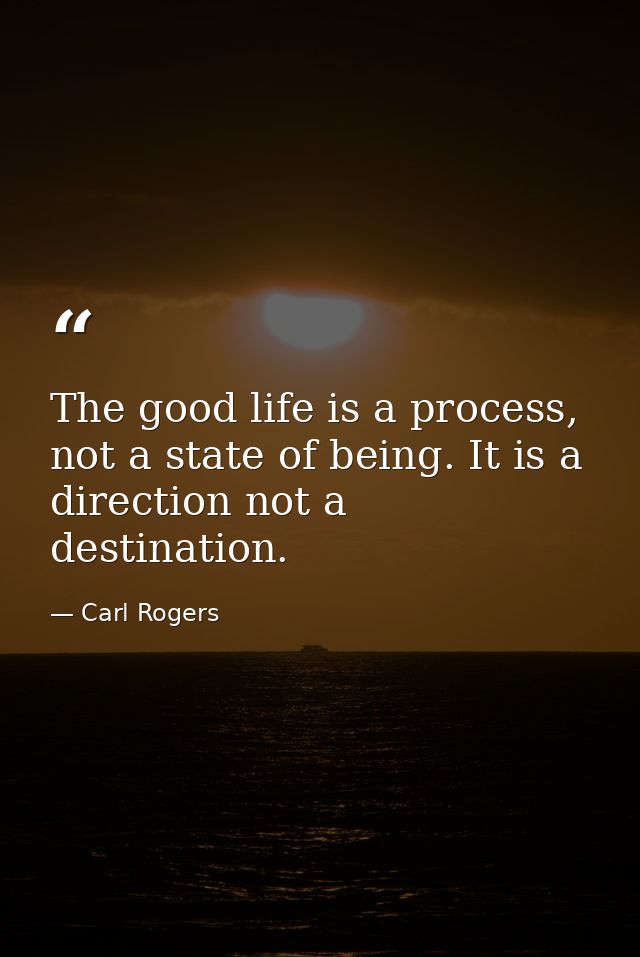 The good life is a process, not a state of being. It is a direction not a destination. — Carl Rogers