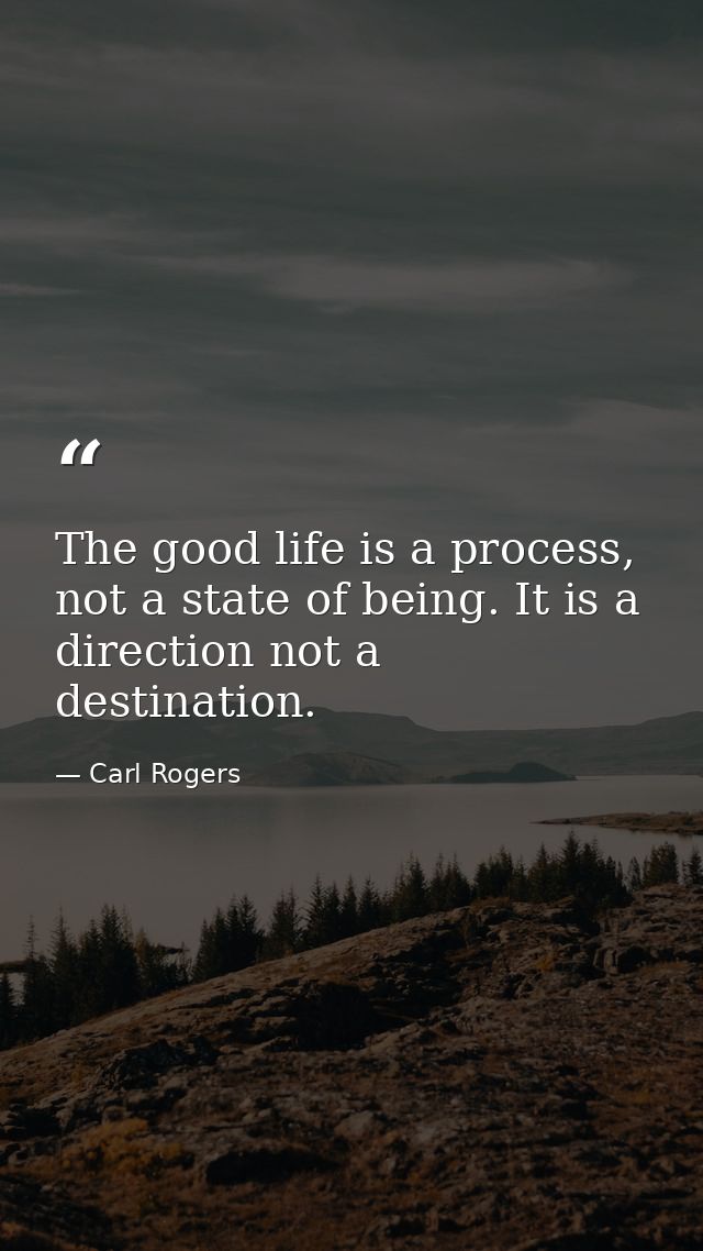 The good life is a process, not a state of being. It is a direction not a destination. — Carl Rogers