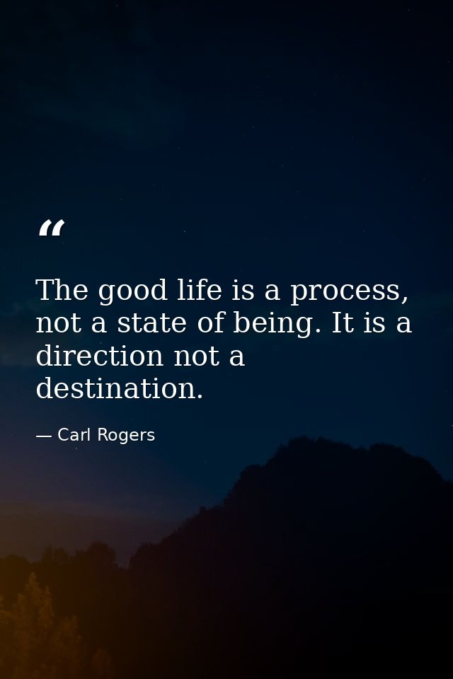 The good life is a process, not a state of being. It is a direction not a destination. — Carl Rogers
