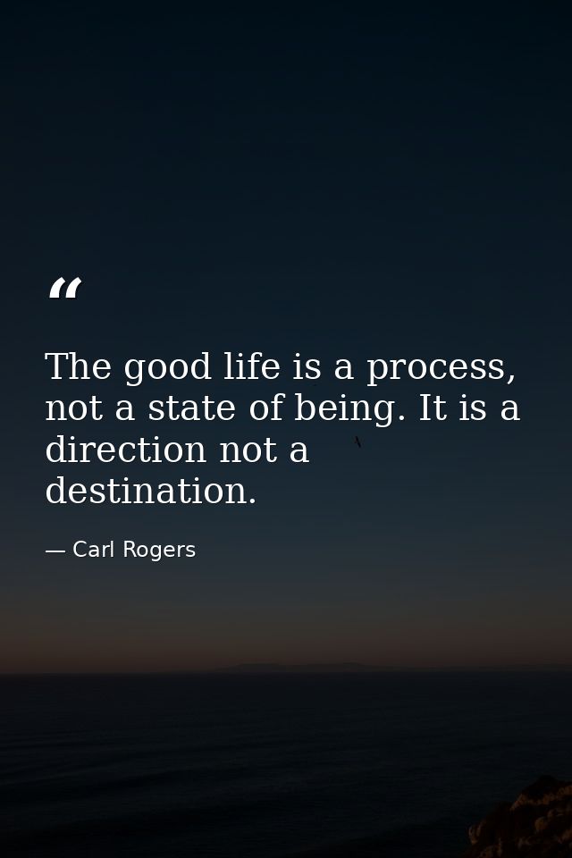The good life is a process, not a state of being. It is a direction not a destination. — Carl Rogers