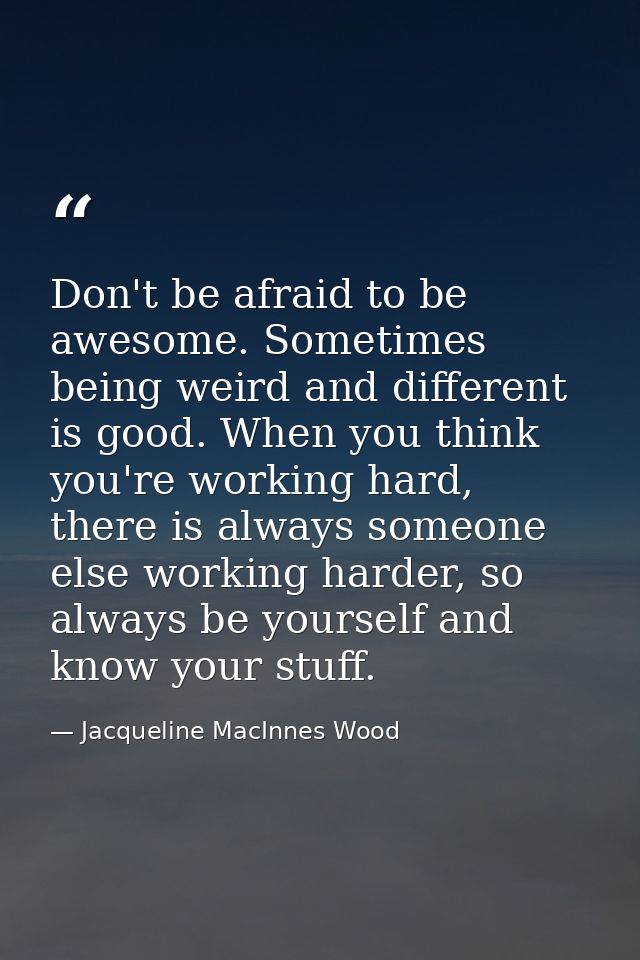 Don't be afraid to be awesome. Sometimes being weird and different is good. When you think you're working hard, there is — Jacqueline MacInnes Wood